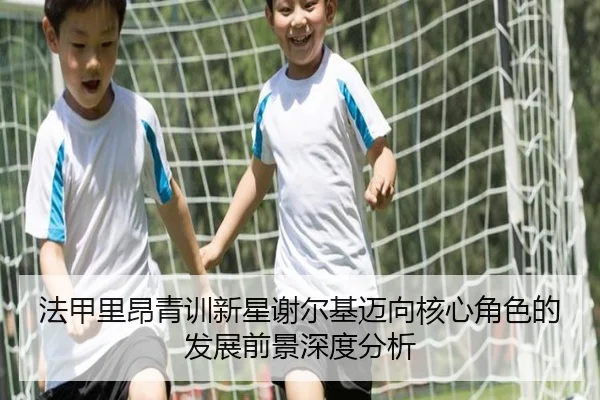 法甲里昂青训新星谢尔基迈向核心角色的发展前景深度分析