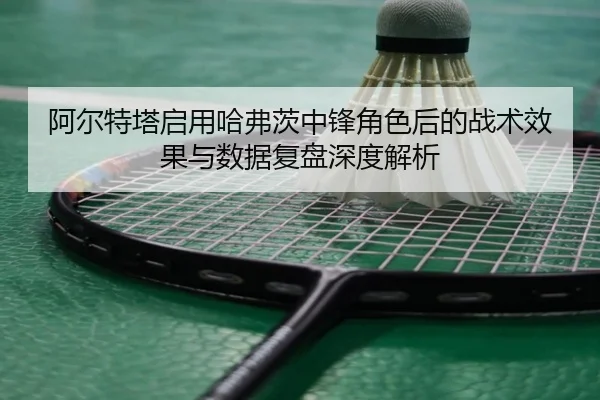 阿尔特塔启用哈弗茨中锋角色后的战术效果与数据复盘深度解析