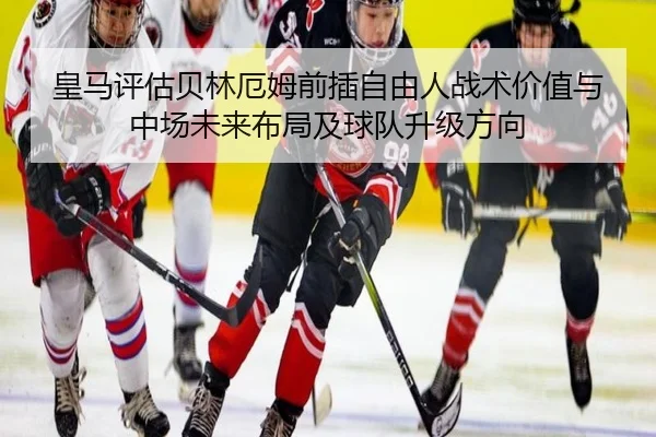 皇马评估贝林厄姆前插自由人战术价值与中场未来布局及球队升级方向
