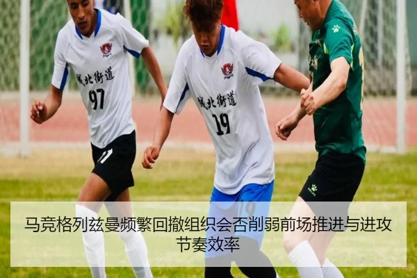 马竞格列兹曼频繁回撤组织会否削弱前场推进与进攻节奏效率