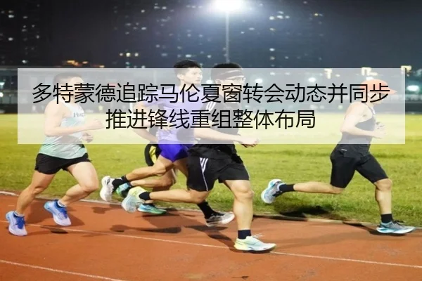 多特蒙德追踪马伦夏窗转会动态并同步推进锋线重组整体布局