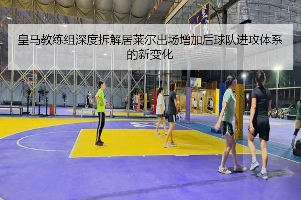 皇马教练组深度拆解居莱尔出场增加后球队进攻体系的新变化
