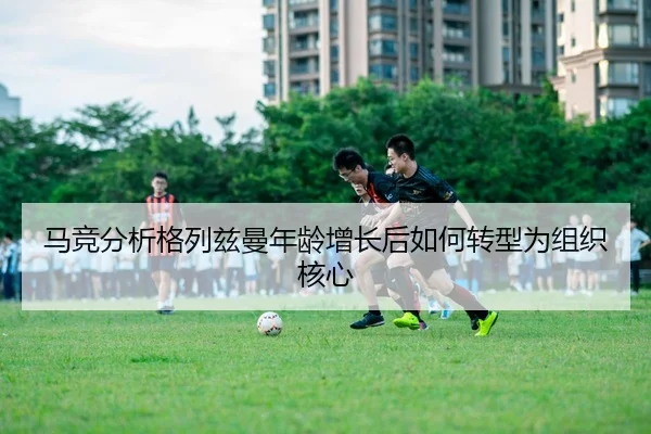 马竞分析格列兹曼年龄增长后如何转型为组织核心