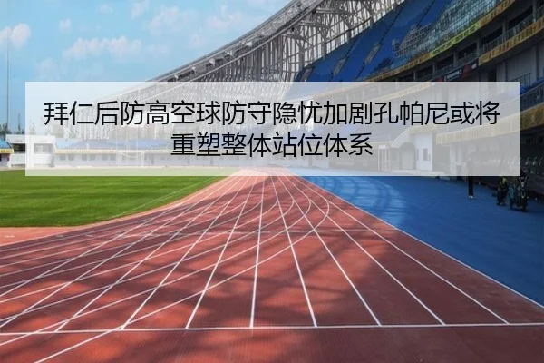 拜仁后防高空球防守隐忧加剧孔帕尼或将重塑整体站位体系