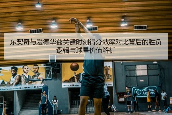 东契奇与爱德华兹关键时刻得分效率对比背后的胜负逻辑与球星价值解析